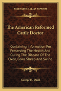 The American Reformed Cattle Doctor: Containing Information For Preserving The Health And Curing The Disease Of The Oxen, Cows Sheep And Swine