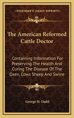 The American Reformed Cattle Doctor: Containing Information for Preserving the Health and Curing the Disease of the Oxen, Cows Sheep and Swine - Dadd, George H
