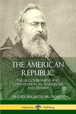 The American Republic: The US Government and Constitution; its Tendencies and Destiny - Brownson, Orestes Augustus