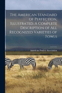 The American Standard of Perfection, Illustrated. A Complete Description of all Recognized Varieties of Fowls