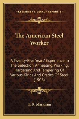 The American Steel Worker: A Twenty-Five Years' Experience In The Selection, Annealing, Working, Hardening And Tempering Of Various Kinds And Grades Of Steel (1906) - Markham, E R