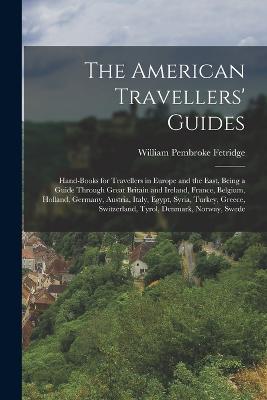 The American Travellers' Guides: Hand-Books for Travellers in Europe and the East, Being a Guide Through Great Britain and Ireland, France, Belgium, Holland, Germany, Austria, Italy, Egypt, Syria, Turkey, Greece, Switzerland, Tyrol, Denmark, Norway, Swede - Fetridge, William Pembroke