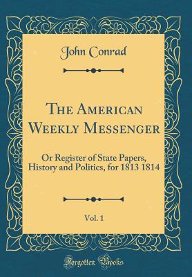 The American Weekly Messenger, Vol. 1: Or Register of State Papers, History and Politics, for 1813 1814 (Classic Reprint) - Conrad, John, Colonel