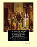 The American woman's home, or, Principles of domestic science (Original Classic): being a guide to the formation and maintenance of economical, healthful, beautiful, and Christian homes By Catharine Esther Beecher and Harriet Beecher Stowe