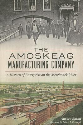 The Amoskeag Manufacturing Company: A History of Enterprise on the Merrimack River - Eaton, Aurore, and Perreault, Robert B (Foreword by)