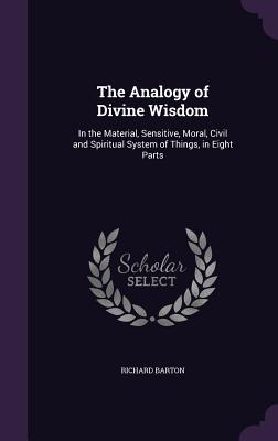 The Analogy of Divine Wisdom: In the Material, Sensitive, Moral, Civil and Spiritual System of Things, in Eight Parts - Barton, Richard