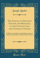 The Analogy of Religion Natural and Revealed, to the Constitution and Course of Nature: To Which Are Added, Two Brief Dissertations, I. of Personal Identity; II. of the Nature of Virtue (Classic Reprint)