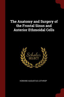 The Anatomy and Surgery of the Frontal Sinus and Anterior Ethmoidal Cells - Lothrop, Howard Augustus