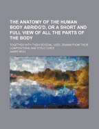 The Anatomy of the Human Body Abridg'd, or a Short and Full View of All the Parts of the Body; Together with Their Several Uses, Drawn from Their Comp