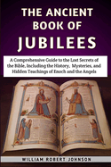 The Ancient Book Of Jubilees: A Comprehensive Guide to the Lost Secrets of the Bible, Including the History, Mysteries, and Hidden Teachings of Enoch and the Angels