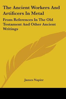 The Ancient Workers And Artificers In Metal: From References In The Old Testament And Other Ancient Writings - Napier, James