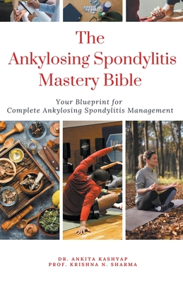 The Ankylosing Spondylitis Mastery Bible: Your Blueprint For Complete Ankylosing Spondylitis Management - Kashyap, Ankita, Dr., and Sharma, Prof Krishna N