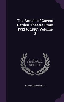 The Annals of Covent Garden Theatre From 1732 to 1897, Volume 2 - Wyndham, Henry Saxe