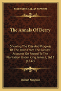 The Annals of Derry: Showing the Rise and Progress of the Town From the Earliest Accounts On Record to the Plantation Under King James I. 1613, and Thence of the City of Londonderry to the Present Time