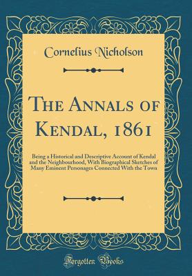 The Annals of Kendal, 1861: Being a Historical and Descriptive Account of Kendal and the Neighbourhood, with Biographical Sketches of Many Eminent Personages Connected with the Town (Classic Reprint) - Nicholson, Cornelius