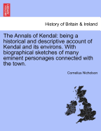 The Annals of Kendal: Being a Historical and Descriptive Account of Kendal and Its Environs. with Biographical Sketches of Many Eminent Personages Connected with the Town. Second Edition