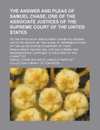 The Answer and Pleas of Samuel Chase, One of the Associate Justices of the Supreme Court of the United States: to the Articles of Impeachment, Exhibited Against Him in the Senate, by the House of Representatives of the United States, in Support of Their I