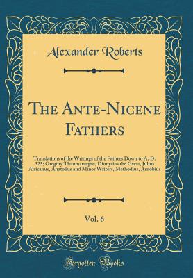 The Ante-Nicene Fathers, Vol. 6: Translations of the Writings of the Fathers Down to A. D. 325; Gregory Thaumaturgus, Dionysius the Great, Julius Africanus, Anatolius and Minor Writers, Methodius, Arnobius (Classic Reprint) - Roberts, Alexander, Reverend, PhD