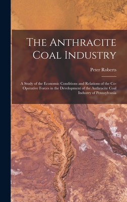 The Anthracite Coal Industry: A Study of the Economic Conditions and Relations of the Co-Operative Forces in the Development of the Anthracite Coal Industry of Pennsylvania - Roberts, Peter