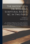 The Antidote to Dr. Ryerson's Scriptural Rights, &c. in Two Parts [microform]: No. 1 -relating to Children; No. 2 -do. to Adults: Shewing the Error of the Positions on Which His Assumption is Founded, That Attendance at Class Meeting is Not a Proper...