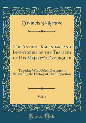 The Antient Kalendars and Inventories of the Treasury of His Majesty's Exchequer, Vol. 1: Together with Other Documents Illustrating the History of That Repository (Classic Reprint) - Palgrave, Francis, Sir