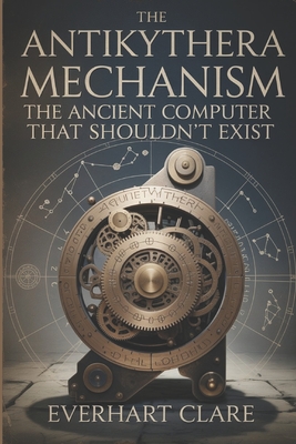 The Antikythera Mechanism: The Ancient Computer That Shouldn't Exist: Uncovering Lost Technology, Astronomical Genius, and the Revolutionary Engineering Marvel That Shouldn't Exist - Clare, Everhart