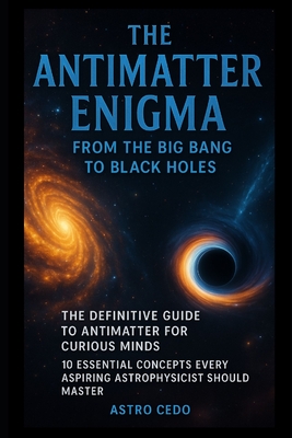 The Antimatter Enigma: From the Big Bang to Black Holes: The Definitive Guide to Antimatter for Curious Minds: 10 Essential Concepts Every Aspiring Astrophysicist Should Master - Cedo, Astro