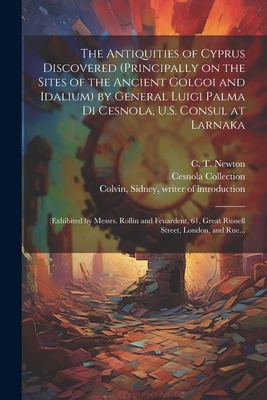 The Antiquities of Cyprus Discovered (principally on the Sites of the Ancient Golgoi and Idalium) by General Luigi Palma Di Cesnola, U.S. Consul at Larnaka: (exhibited by Messrs. Rollin and Feuardent, 61, Great Russell Street, London, and Rue... - Thompson, Stephen (Photographer) Pho (Creator), and Newton, C T (Charles Thomas) 1816- (Creator), and Colvin, Sidney 1845...