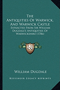 The Antiquities Of Warwick, And Warwick Castle: Extracted From Sir William Dugdale's Antiquities Of Warwickshire (1786)