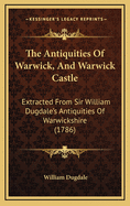 The Antiquities Of Warwick, And Warwick Castle: Extracted From Sir William Dugdale's Antiquities Of Warwickshire (1786)