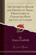 The Antiquity, Honor and Dignity of Trade, Particularly as Connected with the City of London (Classic Reprint)