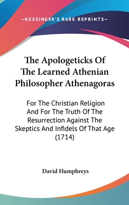 The Apologeticks Of The Learned Athenian Philosopher Athenagoras: For The Christian Religion And For The Truth Of The Resurrection Against The Skeptics And Infidels Of That Age (1714) - Humphreys, David