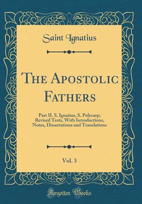 The Apostolic Fathers, Vol. 3: Part II. S. Ignatius, S. Polycarp; Revised Tests, with Introductions, Notes, Dissertations and Translations (Classic Reprint) - Ignatius, Saint