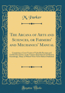 The Arcana of Arts and Sciences, or Farmers' and Mechanics' Manual: Containing a Great Variety of Valuable Receipts and Useful Discoveries, in the Various Departments of Human Knowledge, Many of Which Were Never Before Published (Classic Reprint)