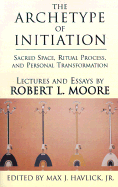 The Archetype of Initiation: Sacred Space, Ritual Process, and Personal Transformation - Moore, Robert L, Ph.D., and Havlick, Max J, Jr. (Editor)
