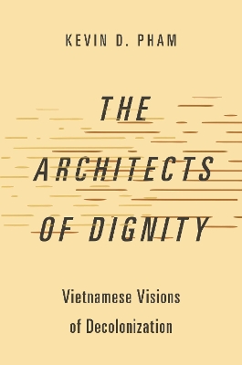 The Architects of Dignity: Vietnamese Visions of Decolonization - Pham, Kevin D