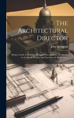 The Architectural Director: Being a Guide to Builders, Draughtsmen, Students, Workmen, in the Study, Design, and Execution of Architecture - Billington, John