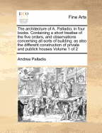 The Architecture of A. Palladio; In Four Books. Containing a Short Treatise of the Five Orders, and Observations Concerning All Sorts of Building: As Also the Different Construction of Private and Publick Houses Volume 1 of 2