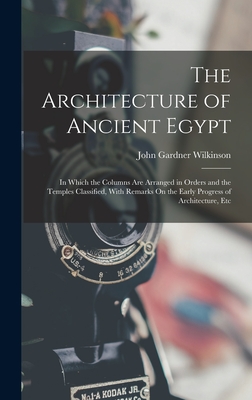 The Architecture of Ancient Egypt: In Which the Columns Are Arranged in Orders and the Temples Classified, With Remarks On the Early Progress of Architecture, Etc - Wilkinson, John Gardner