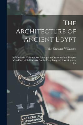 The Architecture of Ancient Egypt: In Which the Columns Are Arranged in Orders and the Temples Classified, With Remarks On the Early Progress of Architecture, Etc - Wilkinson, John Gardner