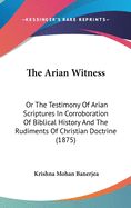 The Arian Witness: Or the Testimony of Arian Scriptures in Corroboration of Biblical History and the Rudiments of Christian Doctrine (1875)