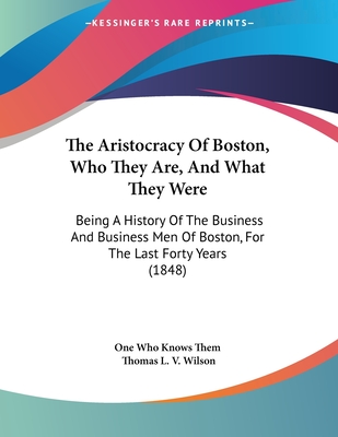 The Aristocracy of Boston, Who They Are, and What They Were: Being a History of the Business and Business Men of Boston, for the Last Forty Years (1848) - One Who Knows Them, and Wilson, Thomas L V