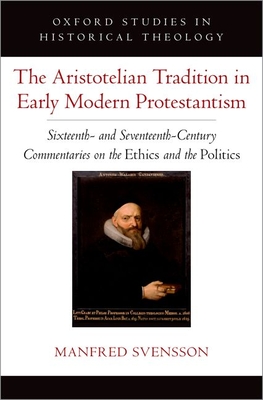 The Aristotelian Tradition in Early Modern Protestantism: Sixteenth- And Seventeenth-Century Commentaries on the Ethics and the Politics - Svensson, Manfred