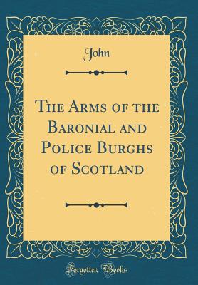 The Arms of the Baronial and Police Burghs of Scotland (Classic Reprint) - John, John