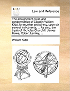 The Arraignment, Tryal, and Condemnation of Captain William Kidd, for Murther and Piracy, Upon six Several Indictments, ... As Also, the Tryals of Nicholas Churchill, James Howe, Robert Lamley,