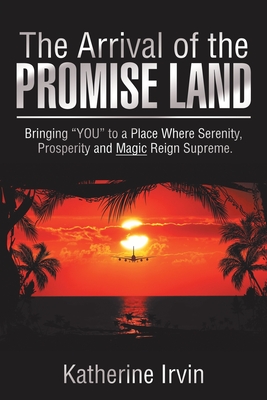 The Arrival of the Promise Land: Bringing "You" to a Place Where Serenity, Prosperity and Magic Reign Supreme. - Irvin, Katherine