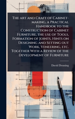 The art and Craft of Cabinet-making, a Practical Handbook to the Construction of Cabinet Furniture, the use of Tools, Formation of Joints, Hints on Designing and Setting out Work, Veneering, etc. Together With a Review of the Development of Furniture - Denning, David