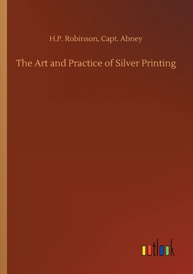 The Art and Practice of Silver Printing - Robinson, H P Abney Capt