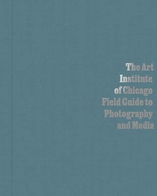 The Art Institute of Chicago Field Guide to Photography and Media - Byrd, Antawan I (Contributions by), and Siegel, Elizabeth (Editor), and Fuldner, Carl (Contributions by)