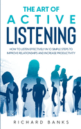 The Art of Active Listening: How to Listen Effectively in 10 Simple Steps to Improve Relationships and Increase Productivity